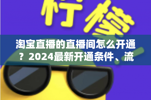 淘宝直播的直播间怎么开通？2024最新开通条件、流程与技巧全攻略