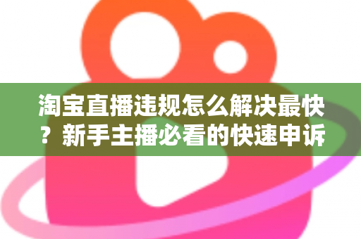 淘宝直播违规怎么解决最快？新手主播必看的快速申诉与解封全攻略