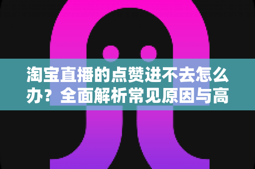 淘宝直播的点赞进不去怎么办?全面解析常见原因与高效解决方法 淘宝直播的点赞进不去怎么办?全面解析常见原因与高效解决方法