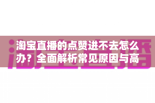 淘宝直播的点赞进不去怎么办？全面解析常见原因与高效解决方法