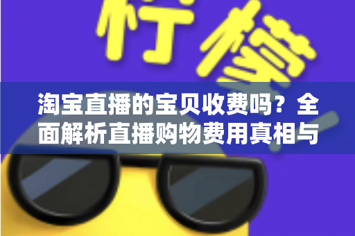 淘宝直播的宝贝收费吗?全面解析直播购物费用真相与实用避坑指南 淘宝直播的宝贝收费吗?全面解析直播购物费用真相与实用避坑指南
