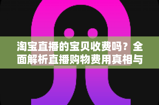 淘宝直播的宝贝收费吗?全面解析直播购物费用真相与实用避坑指南 淘宝直播的宝贝收费吗?全面解析直播购物费用真相与实用避坑指南