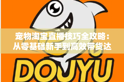 宠物淘宝直播技巧全攻略：从零基础新手到高效带货达人的实战指南
