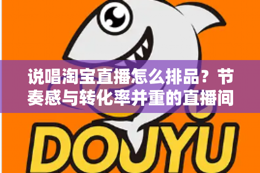 说唱淘宝直播怎么排品?节奏感与转化率并重的直播间排品实战攻略 说唱淘宝直播怎么排品?节奏感与转化率并重的直播间排品实战攻略