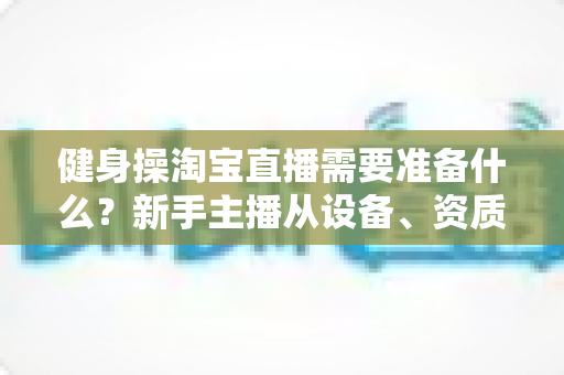 健身操淘宝直播需要准备什么？新手主播从设备、资质到选品的全流程开播指南