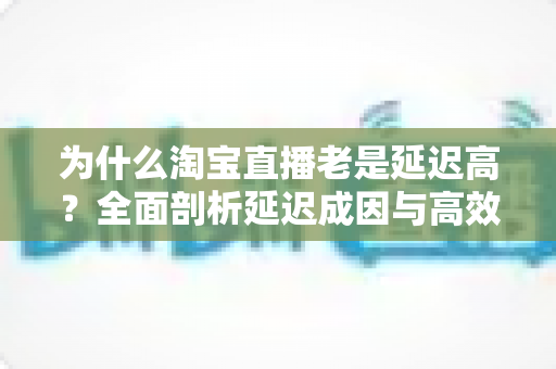 为什么淘宝直播老是延迟高?全面剖析延迟成因与高效解决方案 为什么淘宝直播老是延迟高?全面剖析延迟成因与高效解决方案