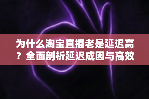 为什么淘宝直播老是延迟高?全面剖析延迟成因与高效解决方案 为什么淘宝直播老是延迟高?全面剖析延迟成因与高效解决方案