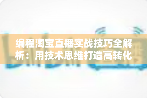 编程淘宝直播实战技巧全解析：用技术思维打造高转化直播间的完整指南