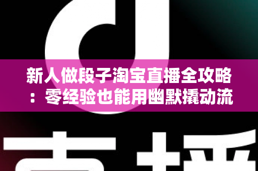 新人做段子淘宝直播全攻略：零经验也能用幽默撬动流量与成交