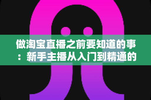 做淘宝直播之前要知道的事:新手主播从入门到精通的完整避坑指南 做淘宝直播之前要知道的事:新手主播从入门到精通的完整避坑指南