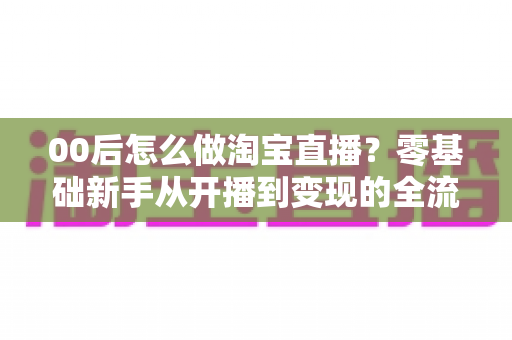 00后怎么做淘宝直播?零基础新手从开播到变现的全流程攻略 00后怎么做淘宝直播?零基础新手从开播到变现的全流程攻略