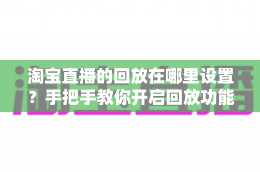 淘宝直播的回放在哪里设置？手把手教你开启回放功能的全流程实用指南