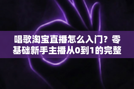 唱歌淘宝直播怎么入门？零基础新手主播从0到1的完整实战指南