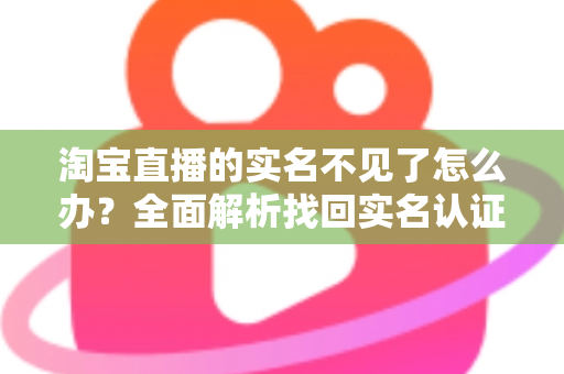 淘宝直播的实名不见了怎么办？全面解析找回实名认证的实用方法与应对指南