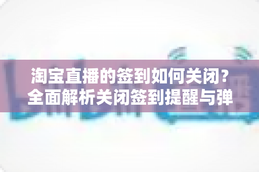 淘宝直播的签到如何关闭?全面解析关闭签到提醒与弹窗的实用方法指南 淘宝直播的签到如何关闭?全面解析关闭签到提醒与弹窗的实用方法指南