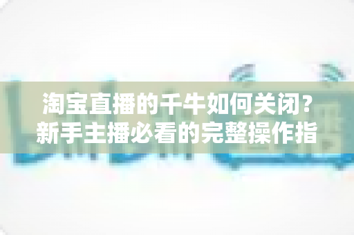 淘宝直播的千牛如何关闭？新手主播必看的完整操作指南与避坑技巧