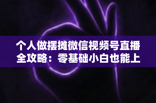 个人做摆摊微信视频号直播全攻略：零基础小白也能上手的实战变现指南