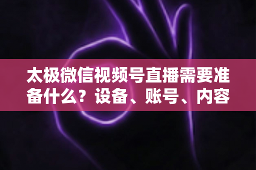 太极微信视频号直播需要准备什么？设备、账号、内容一站式开播指南