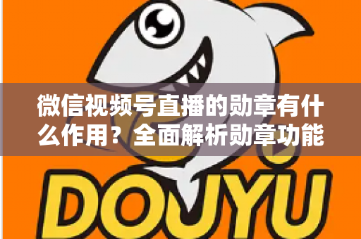 微信视频号直播的勋章有什么作用？全面解析勋章功能、获取方式与运营价值