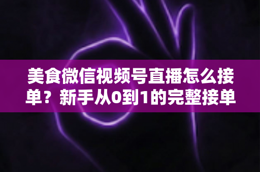 美食微信视频号直播怎么接单？新手从0到1的完整接单攻略与变现指南