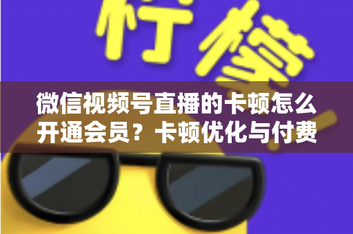 微信视频号直播的卡顿怎么开通会员？卡顿优化与付费功能开通全流程实用指南