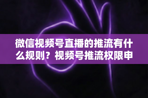 微信视频号直播的推流有什么规则?视频号推流权限申请、技术参数与内容合规一站式指南 微信视频号直播的推流有什么规则?视频号推流权限申请、技术参数与内容合规一站式指南
