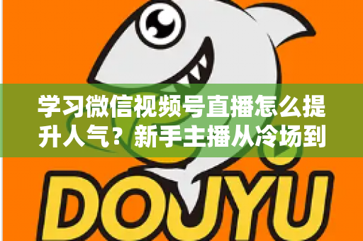 学习微信视频号直播怎么提升人气？新手主播从冷场到爆满的实战全攻略