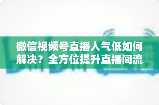 微信视频号直播人气低如何解决？全方位提升直播间流量与人气的实战指南