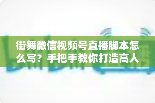 街舞微信视频号直播脚本怎么写？手把手教你打造高人气、高转化的街舞直播全流程脚本