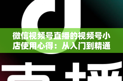 微信视频号直播的视频号小店使用心得：从入门到精通的实战全攻略与经验分享