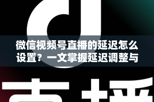 微信视频号直播的延迟怎么设置?一文掌握延迟调整与直播优化全攻略 微信视频号直播的延迟怎么设置?一文掌握延迟调整与直播优化全攻略