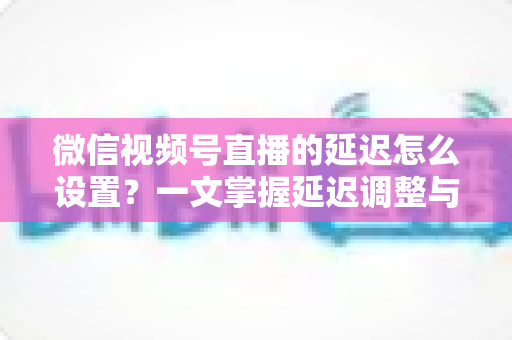 微信视频号直播的延迟怎么设置？一文掌握延迟调整与直播优化全攻略