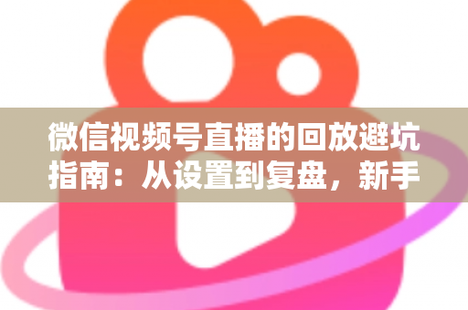 微信视频号直播的回放避坑指南：从设置到复盘，新手主播必修的实战攻略