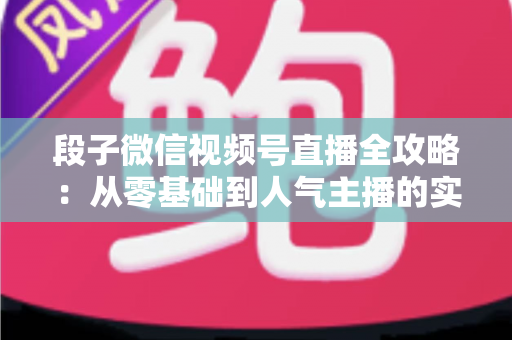 段子微信视频号直播全攻略：从零基础到人气主播的实战指南