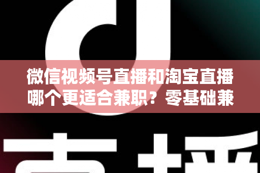 微信视频号直播和淘宝直播哪个更适合兼职？零基础兼职主播选平台全攻略