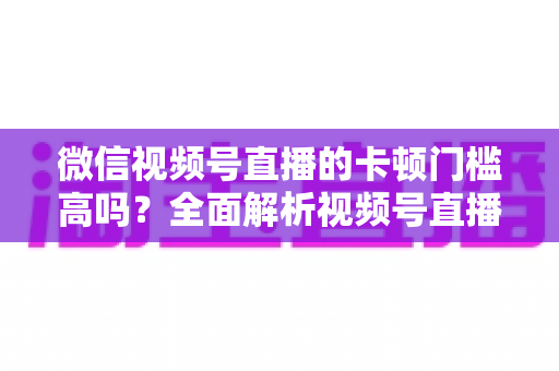 微信视频号直播的卡顿门槛高吗?全面解析视频号直播流畅度门槛、网络设备要求与实用降卡顿技巧 微信视频号直播的卡顿门槛高吗?全面解析视频号直播流畅度门槛、网络设备要求与实用降卡顿技巧