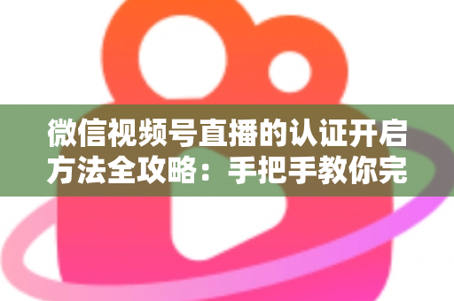 微信视频号直播的认证开启方法全攻略：手把手教你完成认证，解锁直播权限与流量红利
