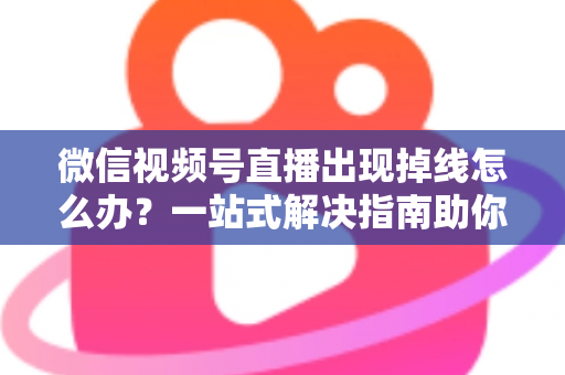 微信视频号直播出现掉线怎么办？一站式解决指南助你稳定开播不中断