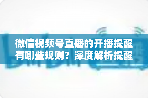 微信视频号直播的开播提醒有哪些规则？深度解析提醒机制、设置方法与运营技巧