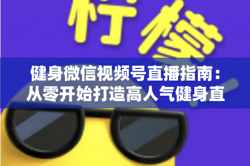 健身微信视频号直播指南：从零开始打造高人气健身直播间的完整实战攻略