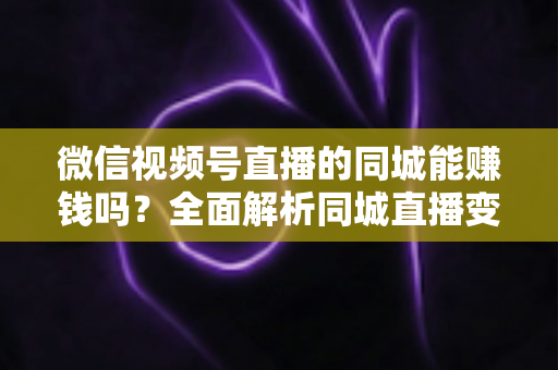 微信视频号直播的同城能赚钱吗?全面解析同城直播变现方法与实操技巧 微信视频号直播的同城能赚钱吗?全面解析同城直播变现方法与实操技巧