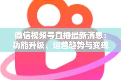 微信视频号直播最新消息：功能升级、运营趋势与变现机遇全解析