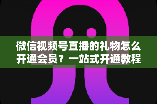 微信视频号直播的礼物怎么开通会员？一站式开通教程与收益规则全解析