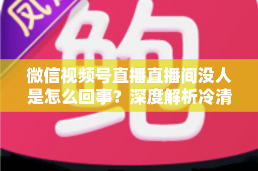 微信视频号直播直播间没人是怎么回事？深度解析冷清直播间的背后原因与高效引流实战指南