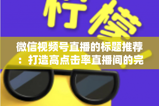 微信视频号直播的标题推荐:打造高点击率直播间的完整攻略 微信视频号直播的标题推荐:打造高点击率直播间的完整攻略