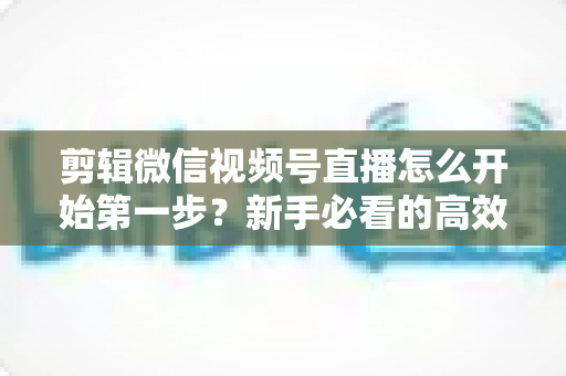 剪辑微信视频号直播怎么开始第一步?新手必看的高效剪辑入门指南与实操技巧 剪辑微信视频号直播怎么开始第一步?新手必看的高效剪辑入门指南与实操技巧