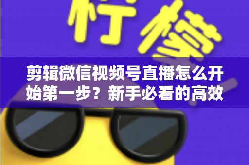 剪辑微信视频号直播怎么开始第一步?新手必看的高效剪辑入门指南与实操技巧 剪辑微信视频号直播怎么开始第一步?新手必看的高效剪辑入门指南与实操技巧