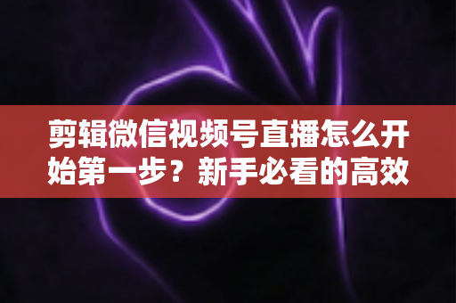 剪辑微信视频号直播怎么开始第一步？新手必看的高效剪辑入门指南与实操技巧