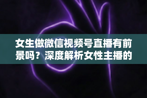 女生做微信视频号直播有前景吗？深度解析女性主播的机遇、优势与变现全攻略