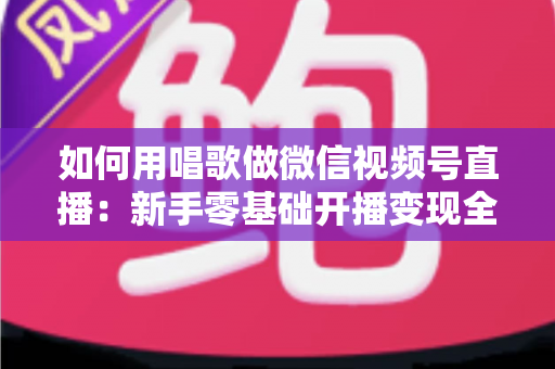 如何用唱歌做微信视频号直播：新手零基础开播变现全攻略